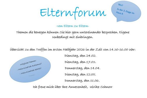 Elternforum -von Eltern zu Eltern- Themen die bewegen k&ouml;nnen Sie hier gern untereinander besprechen. Eigene Unbedingt mit einbringen. &Uuml;bersicht zu den Treffen im ersten Halbjahr 2026 in der Zeit von 14.30-16.00 Uhr: Dienstag, den 24.02. Dienstag, den 17.03. Donnerstag, den 14.04. Dienstag, den 12.05. Donnerstag, den 11.06. Ich freue mich &uuml;ber Ihre Anwesenheit, Ulrike Schnorr
